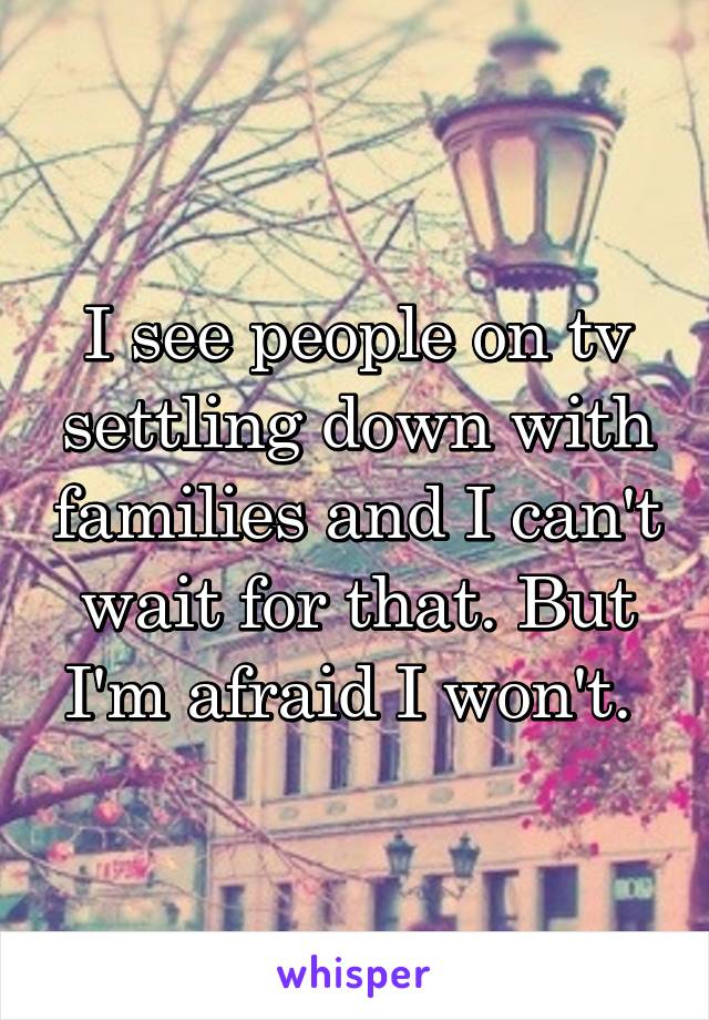 I see people on tv settling down with families and I can't wait for that. But I'm afraid I won't. 