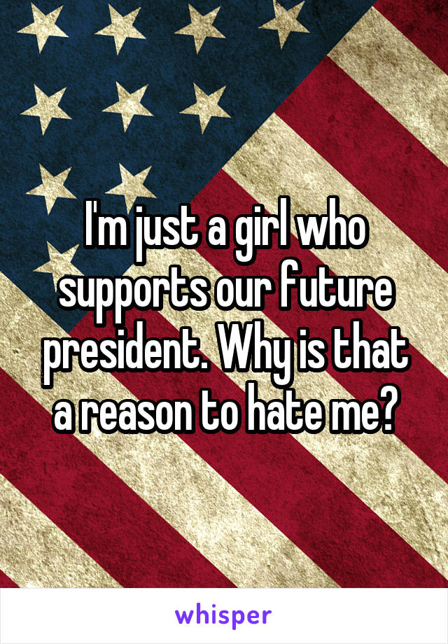 I'm just a girl who supports our future president. Why is that a reason to hate me?