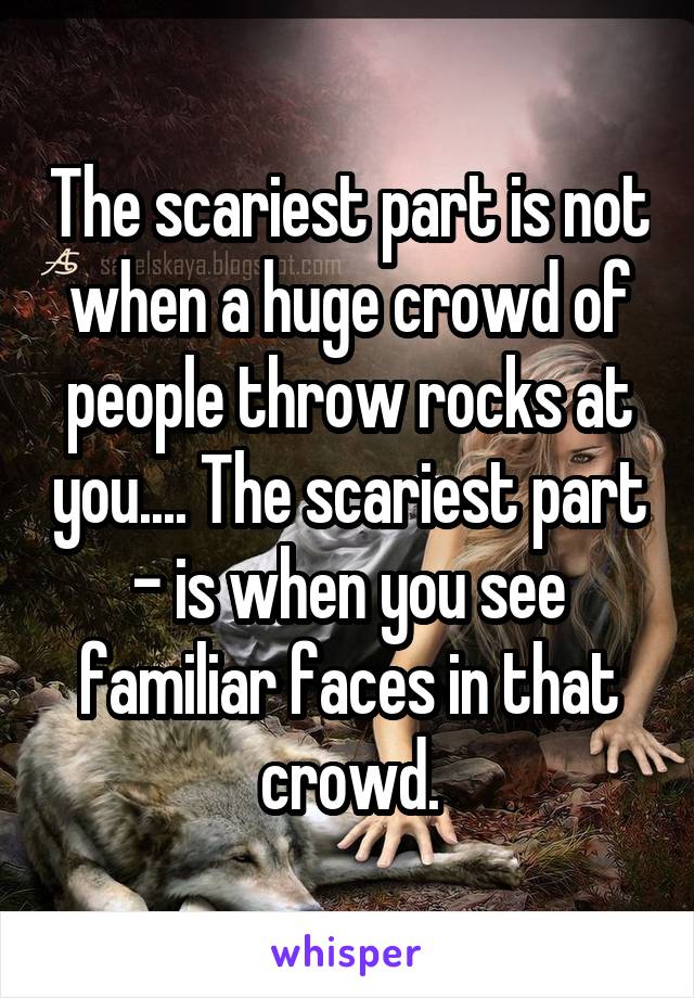 The scariest part is not when a huge crowd of people throw rocks at you.... The scariest part - is when you see familiar faces in that crowd.