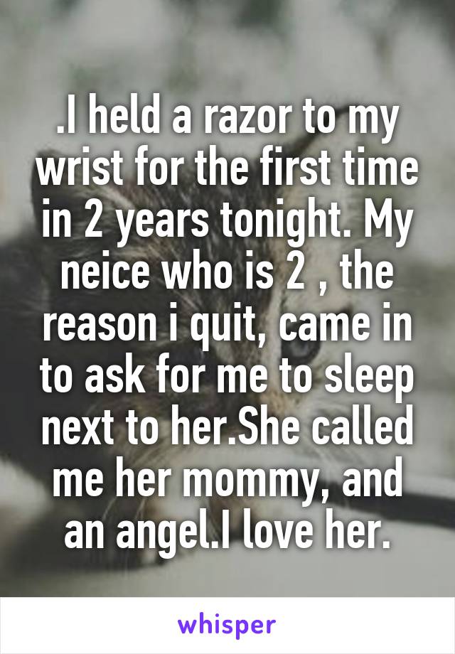 .I held a razor to my wrist for the first time in 2 years tonight. My neice who is 2 , the reason i quit, came in to ask for me to sleep next to her.She called me her mommy, and an angel.I love her.