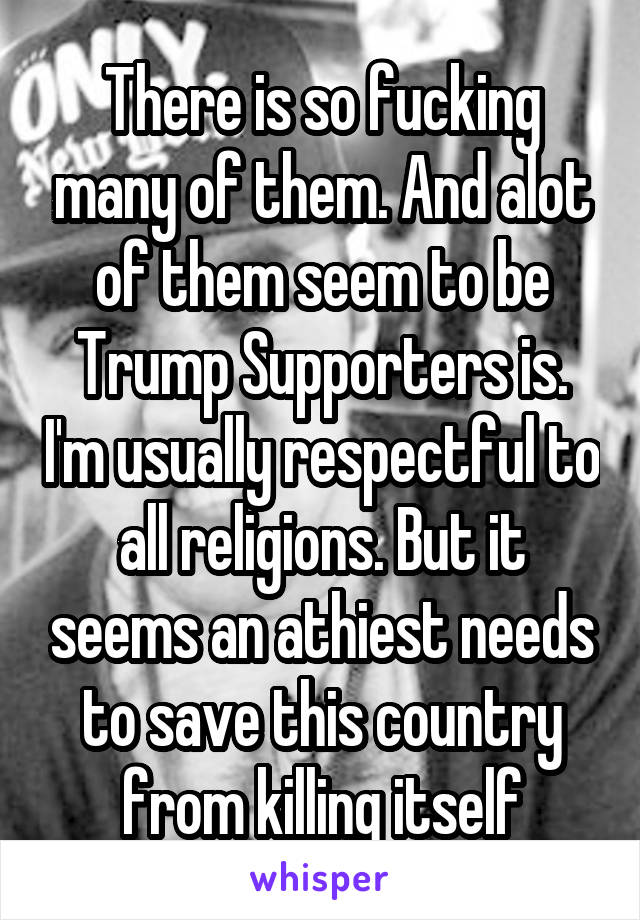 There is so fucking many of them. And alot of them seem to be Trump Supporters is. I'm usually respectful to all religions. But it seems an athiest needs to save this country from killing itself