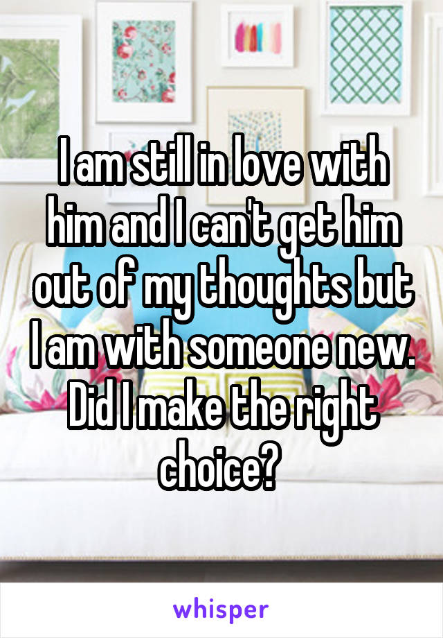 I am still in love with him and I can't get him out of my thoughts but I am with someone new. Did I make the right choice? 