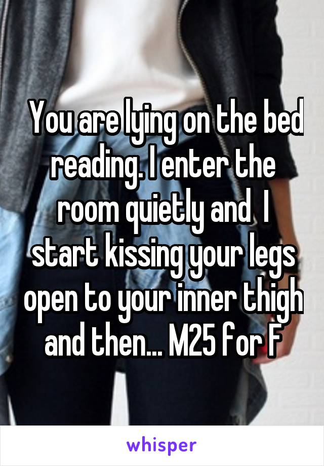  You are lying on the bed reading. I enter the room quietly and  I start kissing your legs open to your inner thigh and then... M25 for F