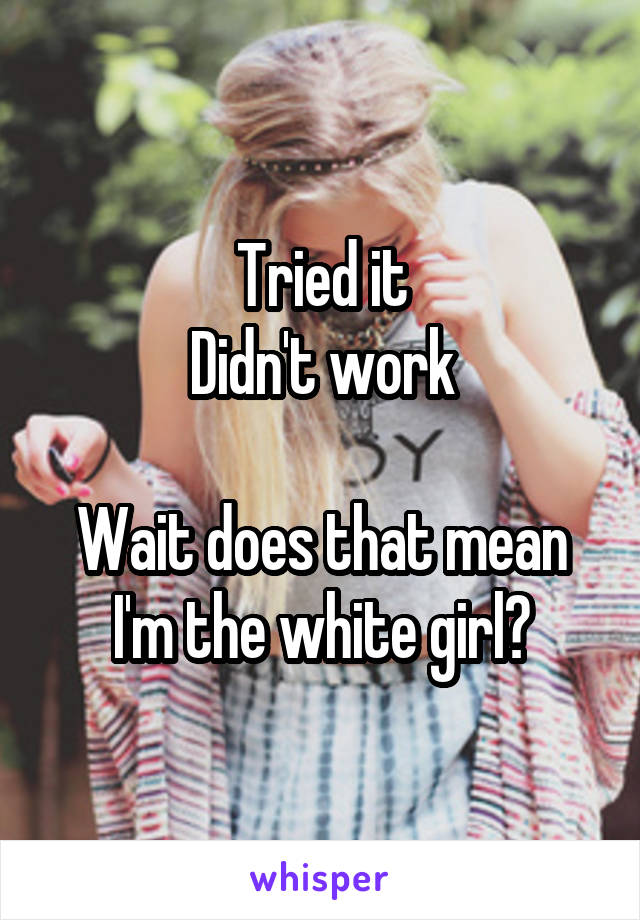 Tried it
Didn't work

Wait does that mean I'm the white girl?