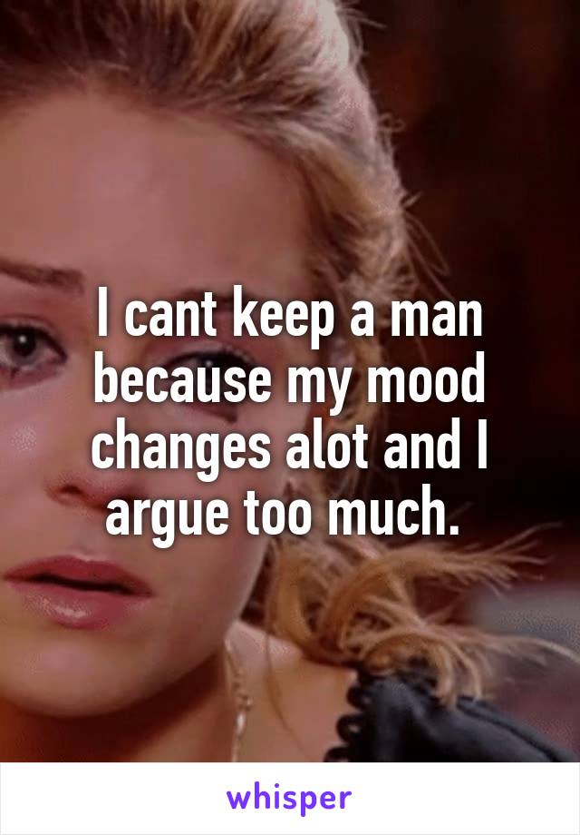 I cant keep a man because my mood changes alot and I argue too much. 