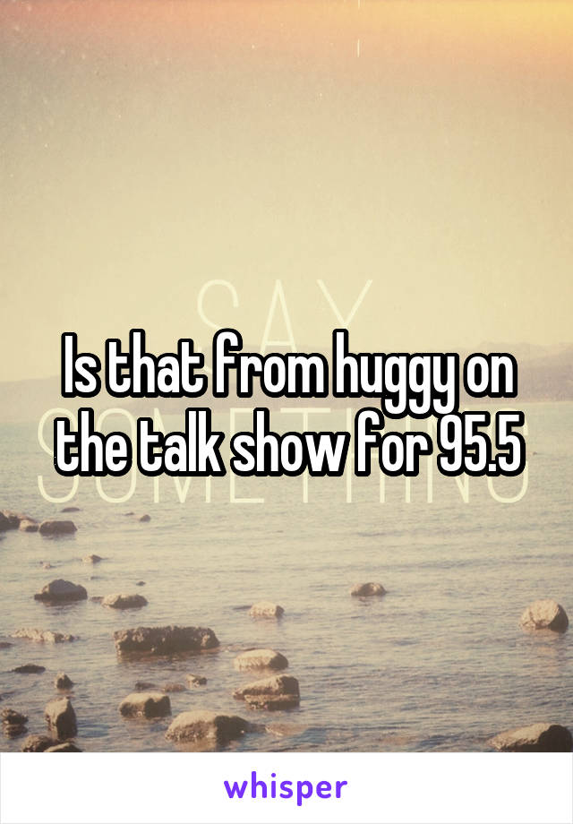 Is that from huggy on the talk show for 95.5