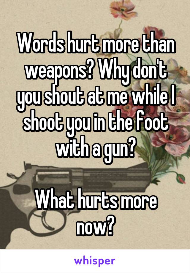 Words hurt more than weapons? Why don't you shout at me while I shoot you in the foot with a gun?

What hurts more now?