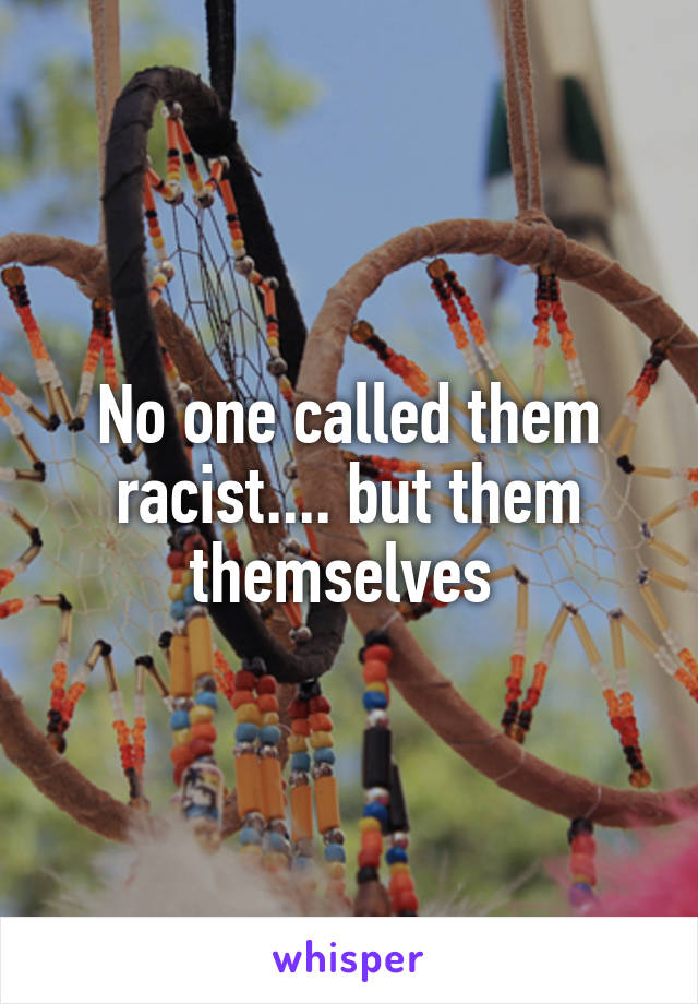 No one called them racist.... but them themselves 