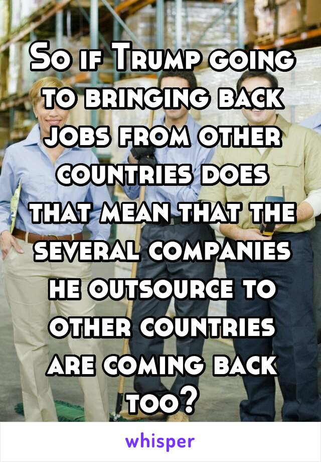 So if Trump going to bringing back jobs from other countries does that mean that the several companies he outsource to other countries are coming back too?