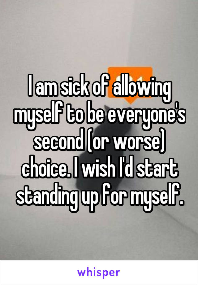 I am sick of allowing myself to be everyone's second (or worse) choice. I wish I'd start standing up for myself.