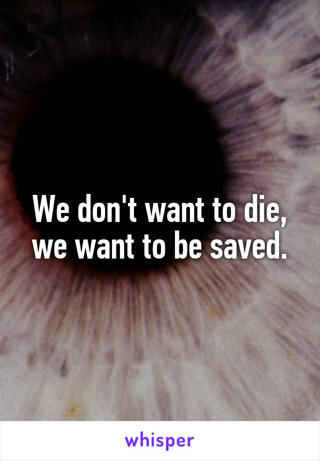 We don't want to die, we want to be saved.