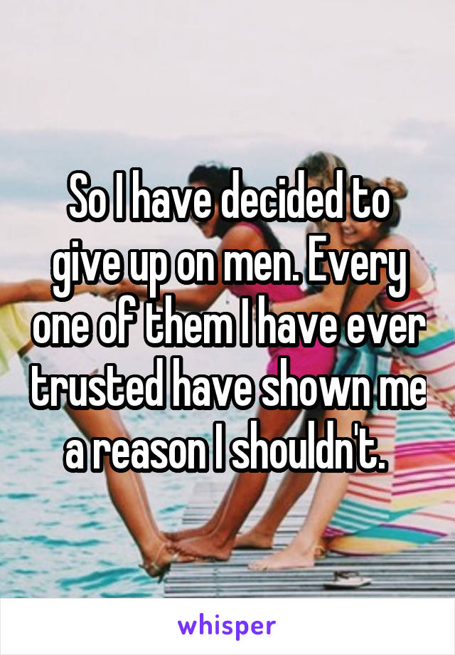 So I have decided to give up on men. Every one of them I have ever trusted have shown me a reason I shouldn't. 