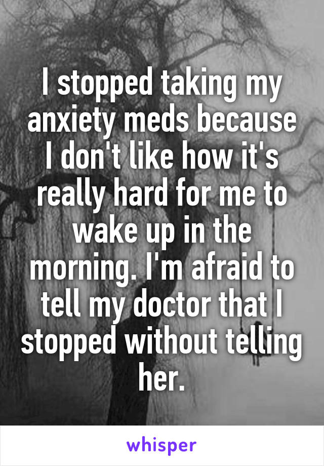 I stopped taking my anxiety meds because I don't like how it's really hard for me to wake up in the morning. I'm afraid to tell my doctor that I stopped without telling her.