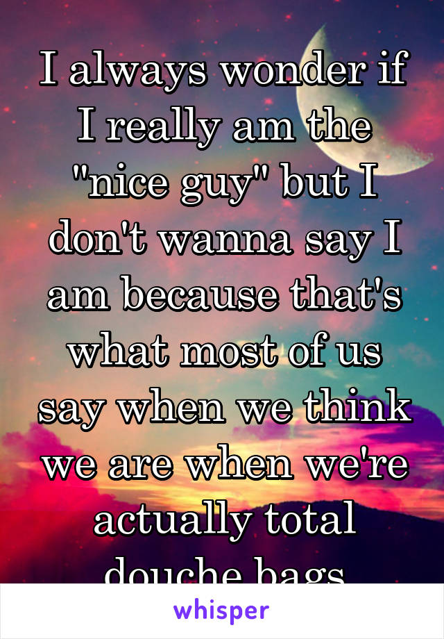 I always wonder if I really am the "nice guy" but I don't wanna say I am because that's what most of us say when we think we are when we're actually total douche bags