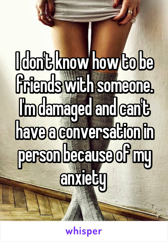 I don't know how to be friends with someone. I'm damaged and can't have a conversation in person because of my anxiety 