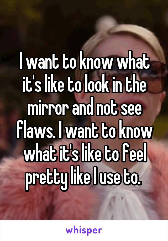 I want to know what it's like to look in the mirror and not see flaws. I want to know what it's like to feel pretty like I use to. 