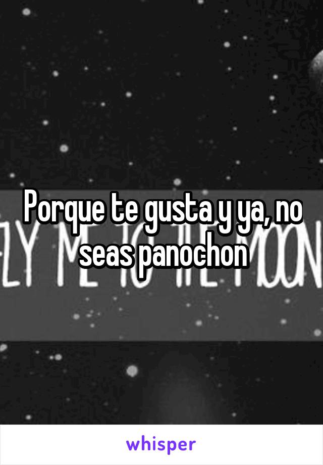 Porque te gusta y ya, no seas panochon