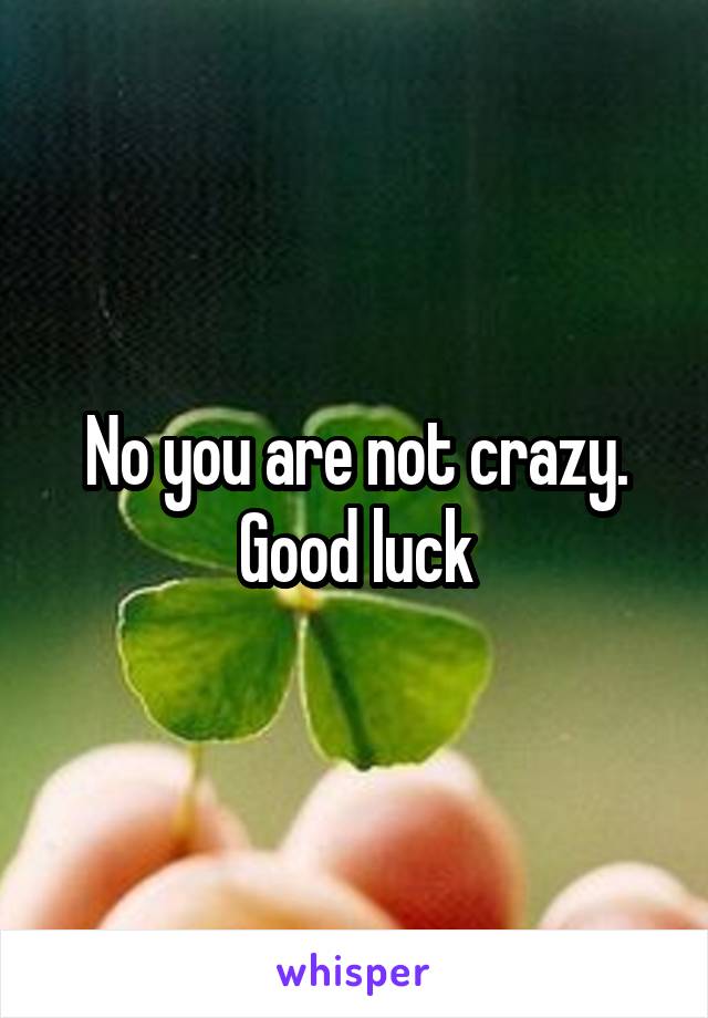 No you are not crazy.
Good luck