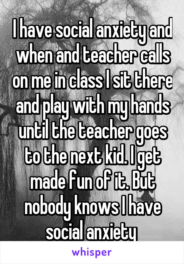 I have social anxiety and when and teacher calls on me in class I sit there and play with my hands until the teacher goes to the next kid. I get made fun of it. But nobody knows I have social anxiety 