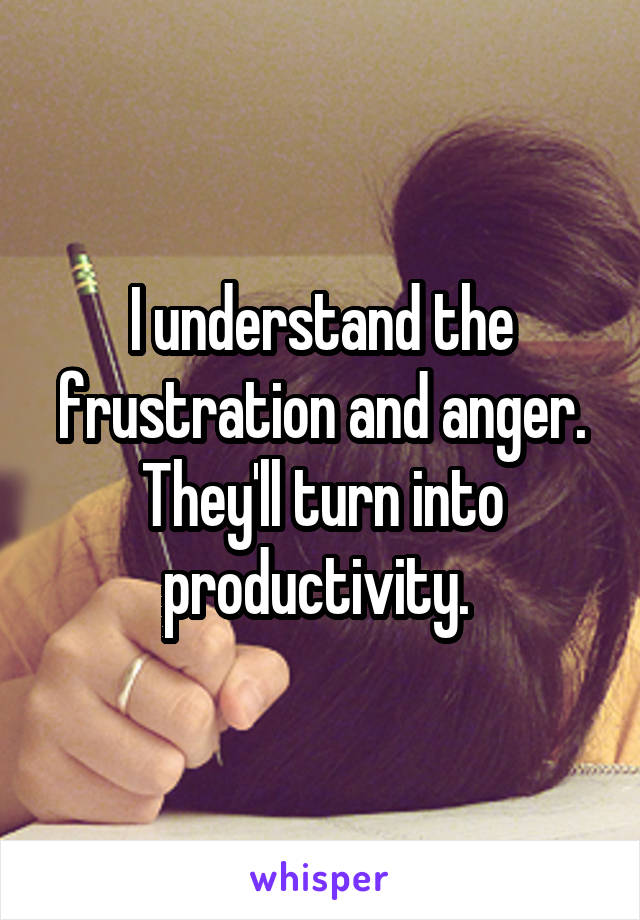 I understand the frustration and anger. They'll turn into productivity. 