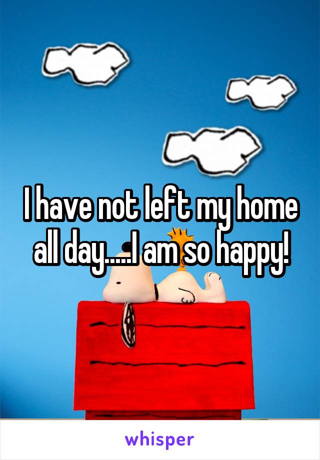 I have not left my home all day.....I am so happy!