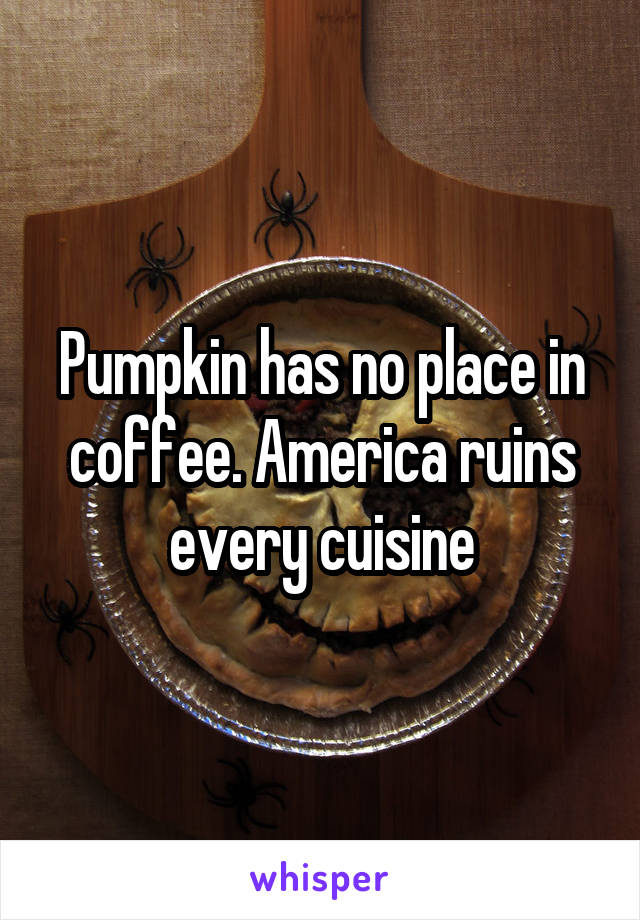 Pumpkin has no place in coffee. America ruins every cuisine