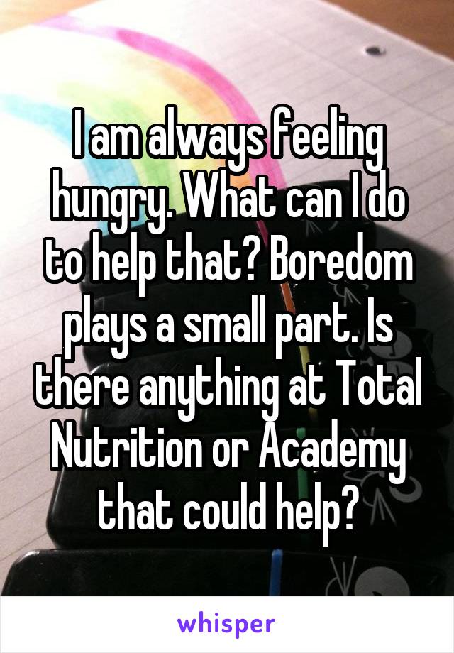 I am always feeling hungry. What can I do to help that? Boredom plays a small part. Is there anything at Total Nutrition or Academy that could help?