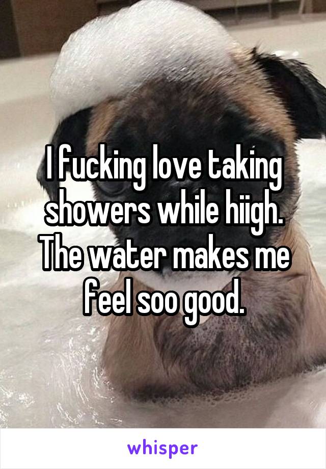 I fucking love taking showers while hiigh. The water makes me feel soo good.