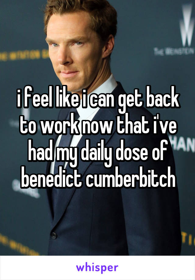 i feel like i can get back to work now that i've had my daily dose of benedict cumberbitch