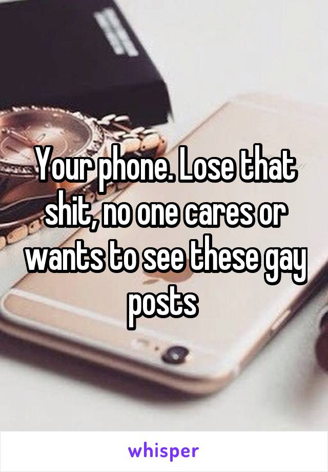 Your phone. Lose that shit, no one cares or wants to see these gay posts 