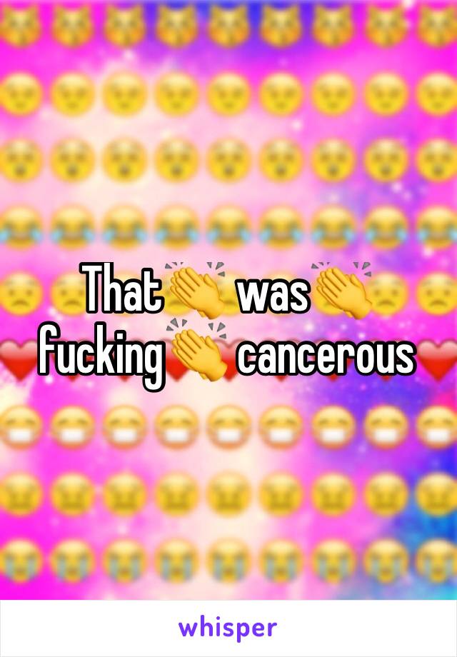 That👏 was👏 fucking👏 cancerous