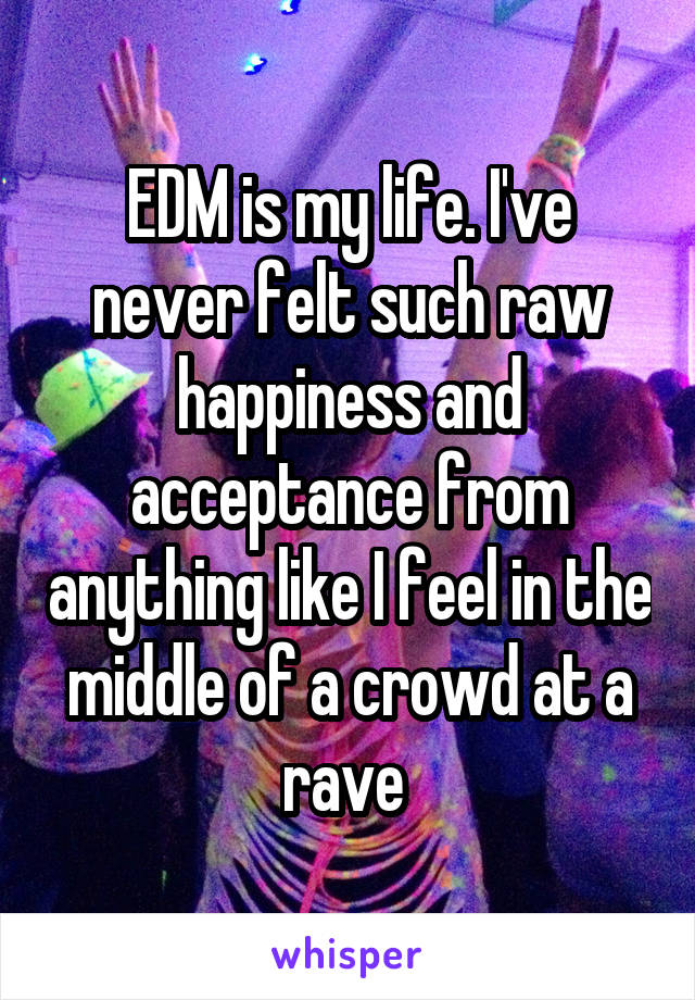 EDM is my life. I've never felt such raw happiness and acceptance from anything like I feel in the middle of a crowd at a rave 