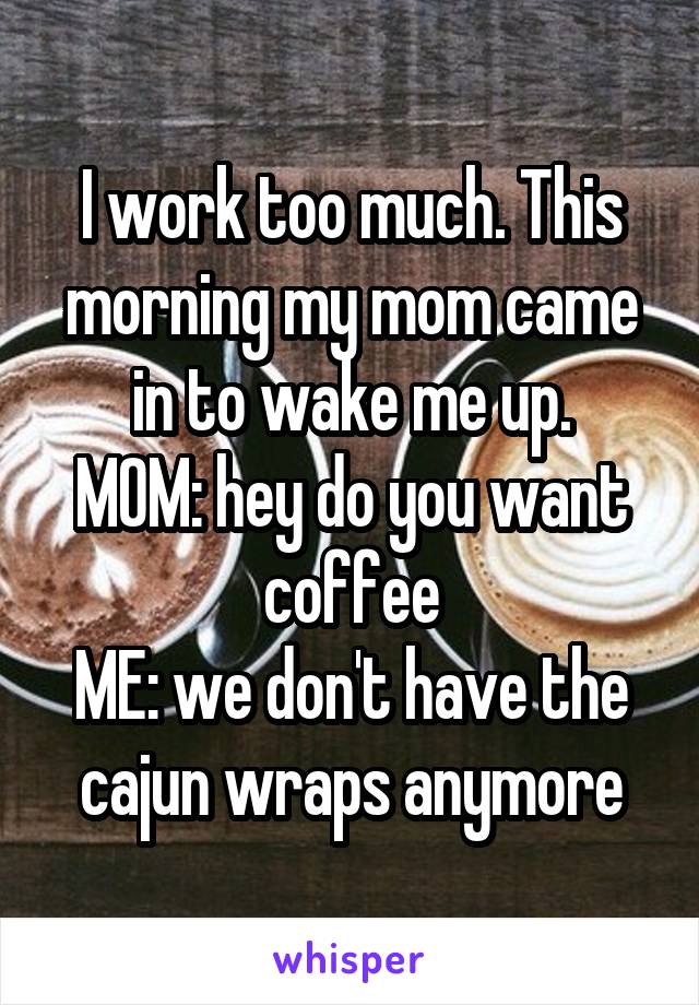 I work too much. This morning my mom came in to wake me up.
MOM: hey do you want coffee
ME: we don't have the cajun wraps anymore