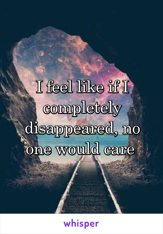 I feel like if I completely disappeared, no one would care 