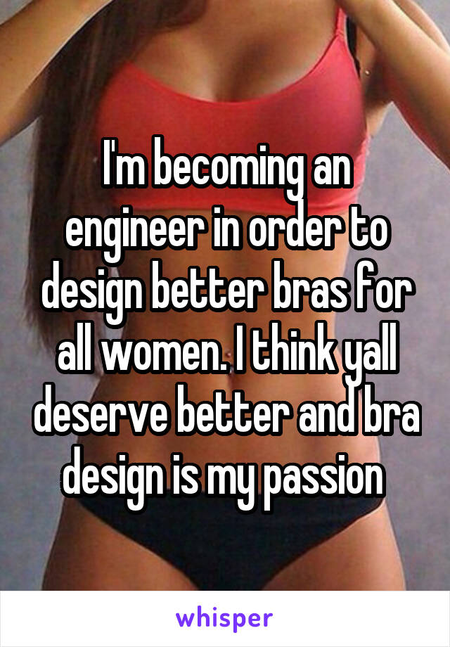 I'm becoming an engineer in order to design better bras for all women. I think yall deserve better and bra design is my passion 