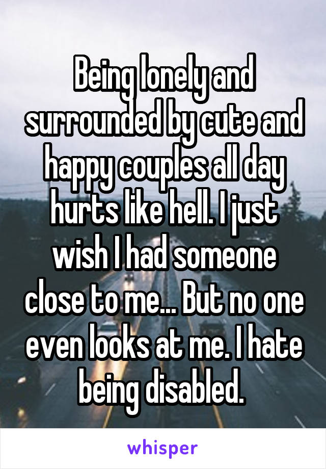 Being lonely and surrounded by cute and happy couples all day hurts like hell. I just wish I had someone close to me... But no one even looks at me. I hate being disabled. 