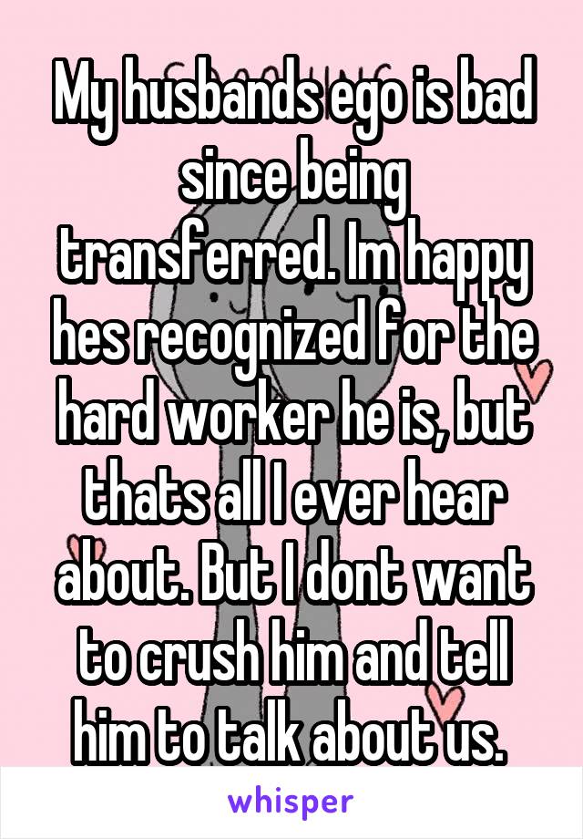 My husbands ego is bad since being transferred. Im happy hes recognized for the hard worker he is, but thats all I ever hear about. But I dont want to crush him and tell him to talk about us. 