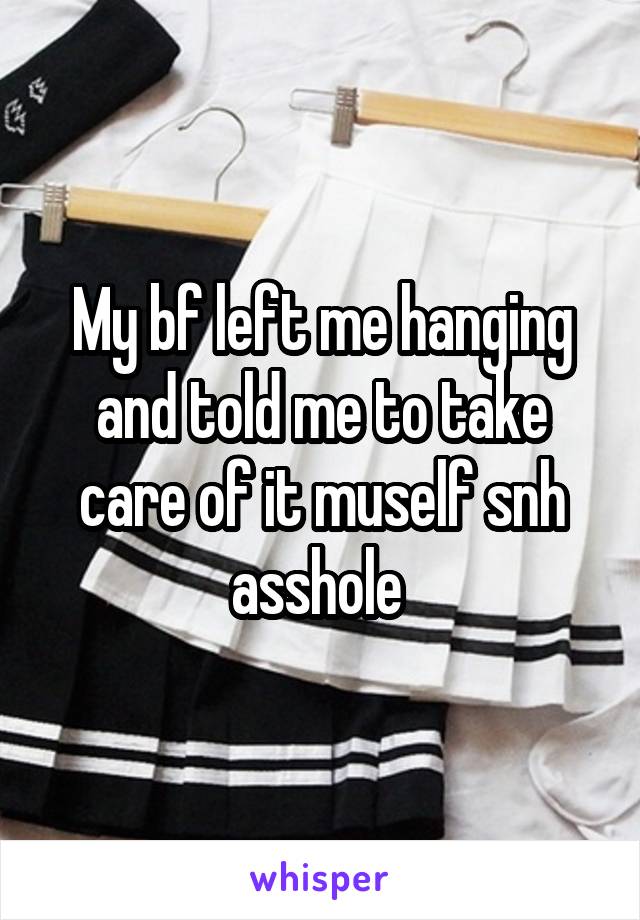 My bf left me hanging and told me to take care of it muself snh asshole 