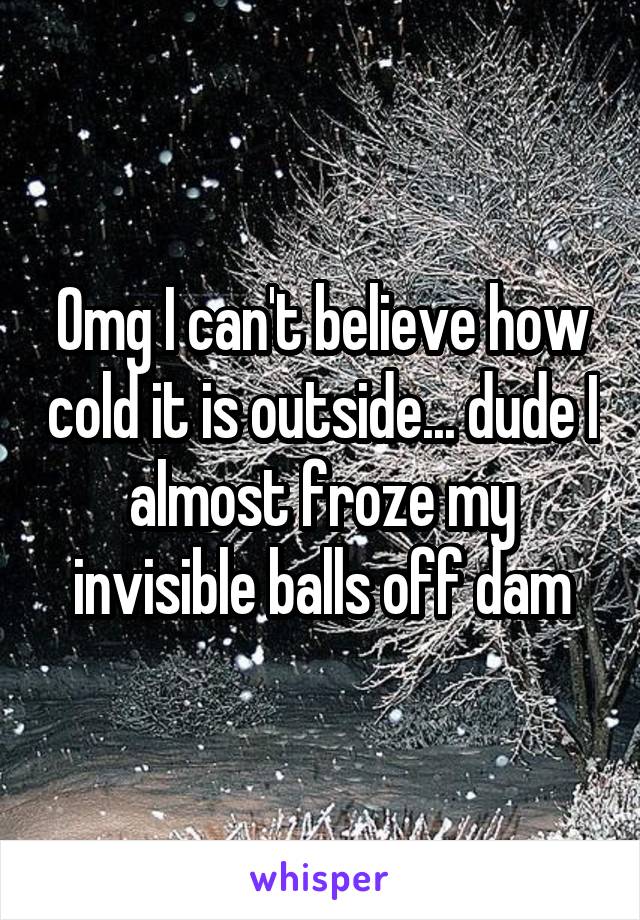 Omg I can't believe how cold it is outside... dude I almost froze my invisible balls off dam