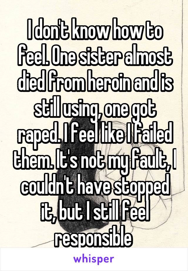 I don't know how to feel. One sister almost died from heroin and is still using, one got raped. I feel like I failed them. It's not my fault, I couldn't have stopped it, but I still feel responsible 