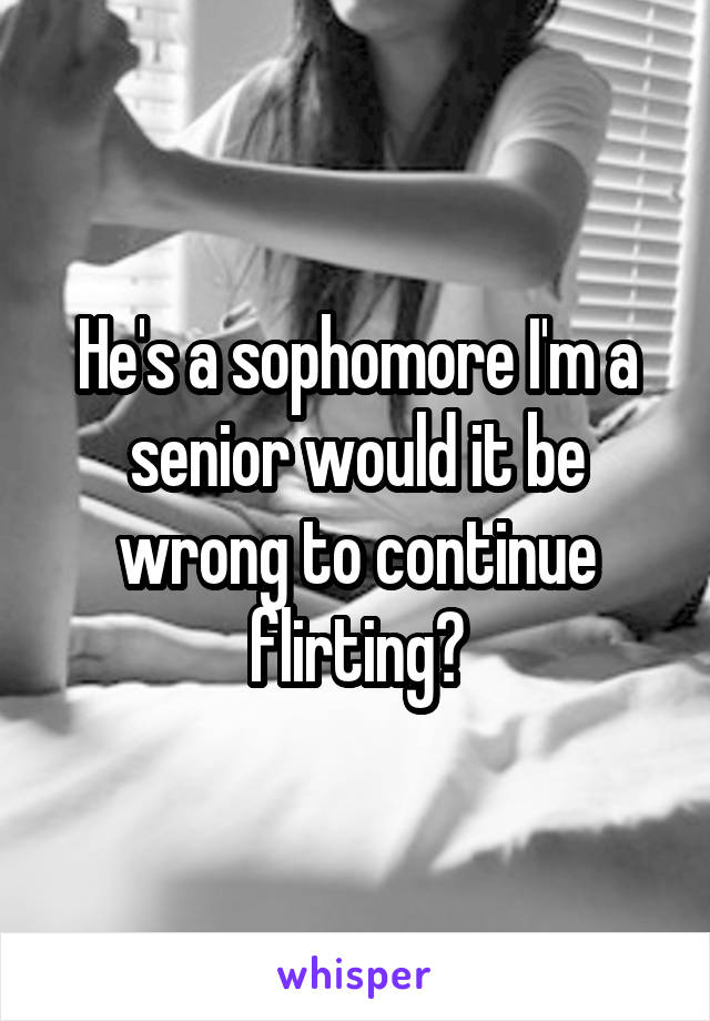 He's a sophomore I'm a senior would it be wrong to continue flirting?