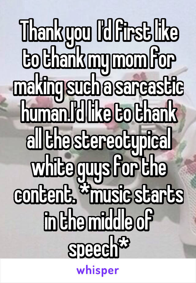 Thank you  I'd first like to thank my mom for making such a sarcastic human.I'd like to thank all the stereotypical white guys for the content. *music starts in the middle of speech*