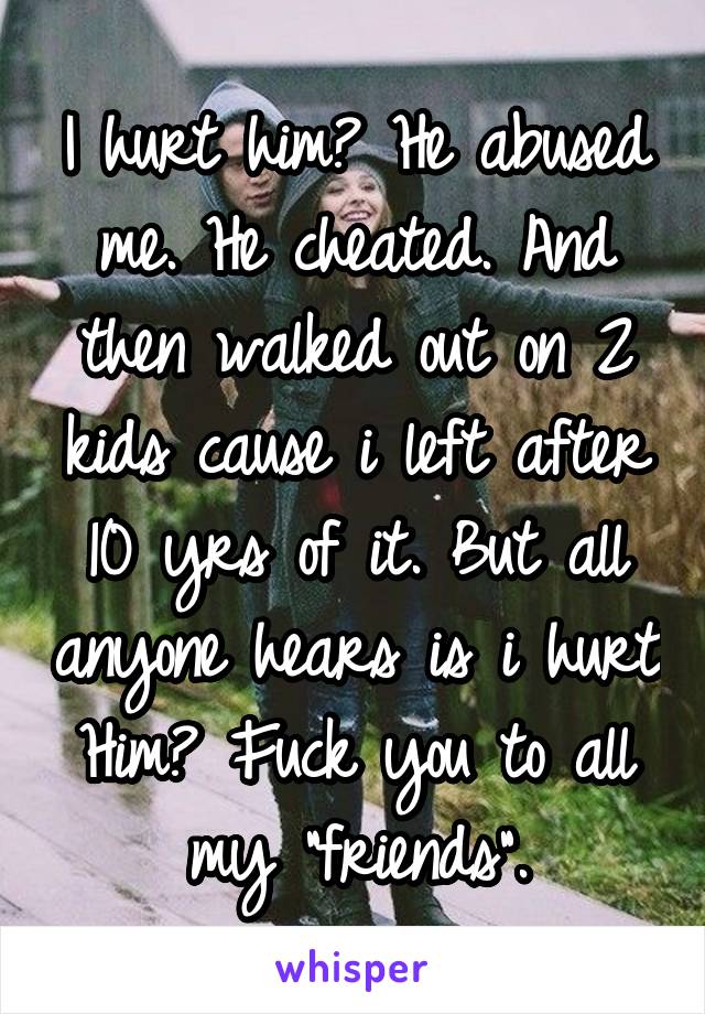 I hurt him? He abused me. He cheated. And then walked out on 2 kids cause i left after 10 yrs of it. But all anyone hears is i hurt Him? Fuck you to all my "friends".