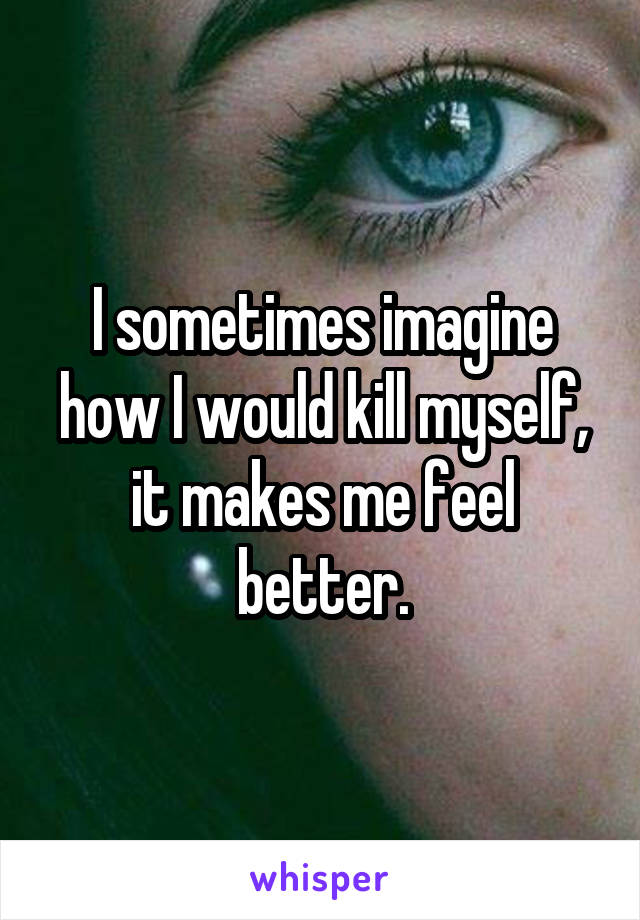 I sometimes imagine how I would kill myself, it makes me feel better.