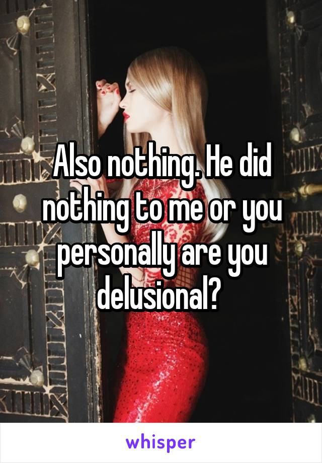 Also nothing. He did nothing to me or you personally are you delusional? 