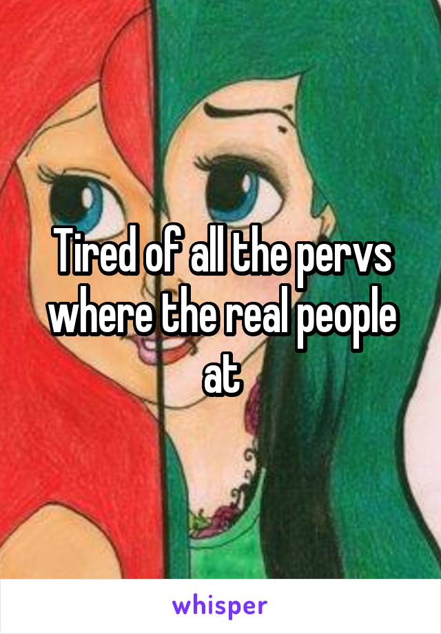 Tired of all the pervs where the real people at