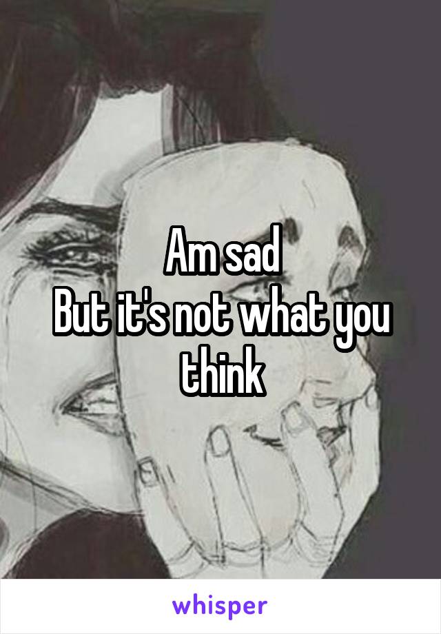 Am sad
But it's not what you think