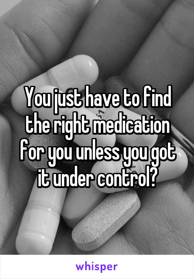 You just have to find the right medication for you unless you got it under control?