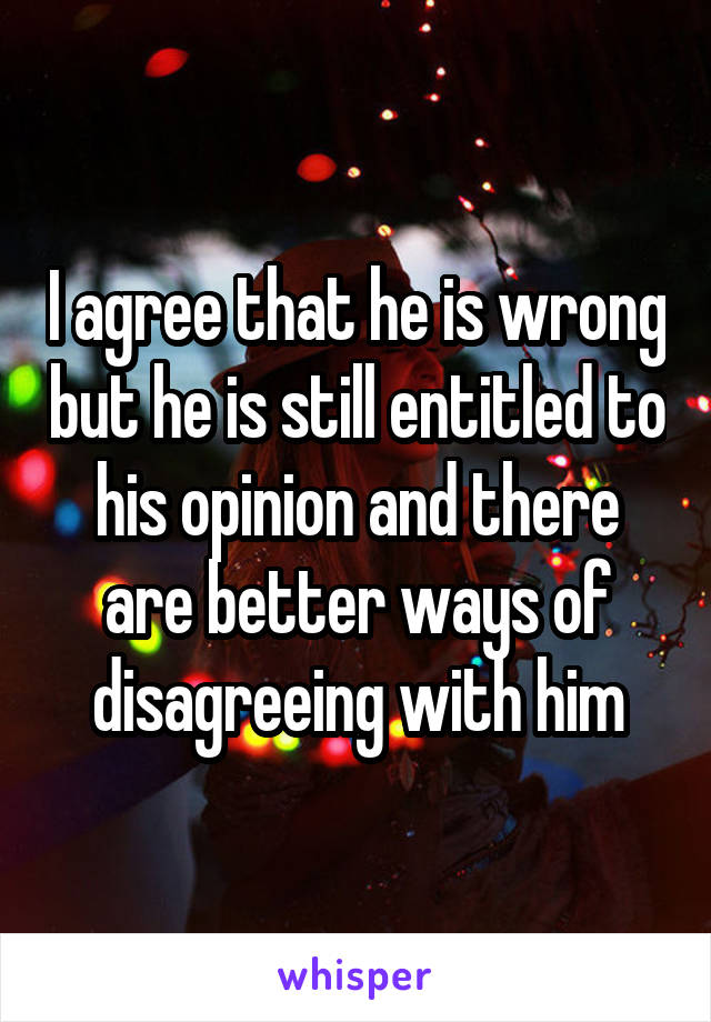 I agree that he is wrong but he is still entitled to his opinion and there are better ways of disagreeing with him