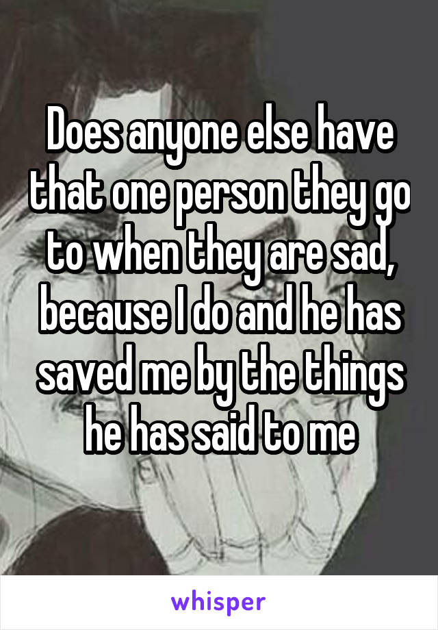 Does anyone else have that one person they go to when they are sad, because I do and he has saved me by the things he has said to me
